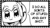 I do all sorts of stupid and gay shit